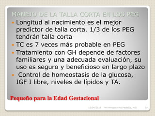Pequeño para la Edad Gestacional
MANEJO DE LA TALLA CORTA EN LOS PEG
 Longitud al nacimiento es el mejor
predictor de talla corta. 1/3 de los PEG
tendrán talla corta
 TC es 7 veces más probable en PEG
 Tratamiento con GH depende de factores
familiares y una adecuada evaluación, su
uso es seguro y beneficioso en largo plazo
 Control de homeostasis de la glucosa,
IGF I libre, niveles de lípidos y TA.
15/04/2018 MA Hinojosa Md,PædsSp, MSc 35
 