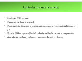 Controles durante la prueba
• Monitoreo ECG continuo
• Frecuencia cardíaca permanente
• Presión arterial de reposo, al final de cada etapa y en la recuperación al minuto 1, 3
y 5
• Registro ECG de reposo, al final de cada etapa del esfuerzo y de la recuperación
• Auscultación cardíaca y pulmonar en reposo y durante el esfuerzo
 