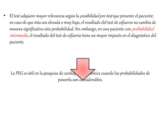 • El test adquiere mayor relevancia según la posibilidad pre-test que presente el paciente;
en caso de que ésta sea elevada o muy baja, el resultado del test de esfuerzo no cambia de
manera significativa esta probabilidad. Sin embargo, en una paciente con probabilidad
intermedia, el resultado del test de esfuerzo tiene un mayor impacto en el diagnóstico del
paciente.
La PEG es útil en la pesquisa de cardiopatía isquémica cuando las probabilidades de
poseerla son considerables.
 