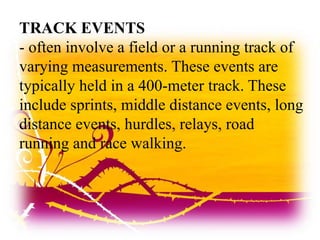 TRACK EVENTS
- often involve a field or a running track of
varying measurements. These events are
typically held in a 400-meter track. These
include sprints, middle distance events, long
distance events, hurdles, relays, road
running and race walking.
 