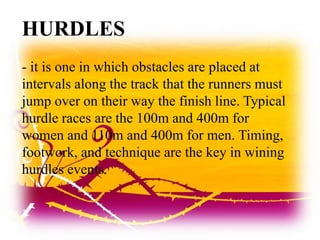HURDLES
- it is one in which obstacles are placed at
intervals along the track that the runners must
jump over on their way the finish line. Typical
hurdle races are the 100m and 400m for
women and 110m and 400m for men. Timing,
footwork, and technique are the key in wining
hurdles events.
 