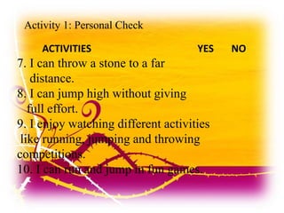 Activity 1: Personal Check
ACTIVITIES YES NO
7. I can throw a stone to a far
distance.
8. I can jump high without giving
full effort.
9. I enjoy watching different activities
like running, jumping and throwing
competitions.
10. I can run and jump in fun games.
 
