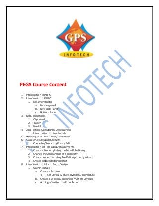 PEGA Course Content
1. IntroductiontoPRPC
2. IntroductiontoPRPC
1. Designerstudio
a. Headerpanel
b. Left-Side Panel
c. BottomPanel
3. Debuggingtools
1. Clipboard
2. Tracer
3. Live UI
4. Application,OperatorID,Accessgroup
1. IntroductiontoUser Portals
5. WorkingwithClassGroup/WorkPool
6. ClassStructure and Rule Sets
1. Check-InCheckoutPrivateEdit
7. IntroductiontoFieldsandDataElements
1. Create a PropertyUsingthe New Rule Dialog
2. Change the Appearance of a property
3. Create propertiesusingthe Define propertyWizard
4. Create embeddedproperties
8. IntroductiontoUI and Form Design
1. User Interface
a. Create a Section
i. SetDefaultValuesaModelControl Rule
b. Create a SectionContaining Multiple Layouts
c. Addinga Sectiontoa Flow Action
 