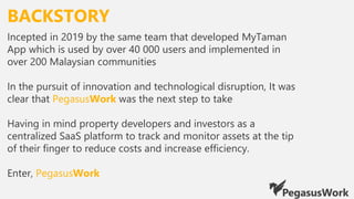 BACKSTORY
Incepted in 2019 by the same team that developed MyTaman
App which is used by over 40 000 users and implemented in
over 200 Malaysian communities
In the pursuit of innovation and technological disruption, It was
clear that PegasusWork was the next step to take
Having in mind property developers and investors as a
centralized SaaS platform to track and monitor assets at the tip
of their finger to reduce costs and increase efficiency.
Enter, PegasusWork
 