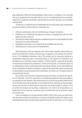 147CAPÍTULO 6. sistema nacional de salud e inocuidad »
productos, no cuenta con una línea base de los factores de riesgo, que determine pe-
ligros biológicos o la presencia de peligros químicos y contaminantes, como residuos
de medicamentos veterinarios, plaguicidas, hormonas, toxinas, aditivos y metales
pesados.
La baja capacidad científica y técnica del Sistema MSF, como resultado de los limi-
tados recursos económicos con que cuenta, ha causado una gran debilidad del estatus
sanitario. Con la única excepción de la campaña contra la fiebre aftosa, y ello debido
a la activa participación del sector privado, hay una baja cobertura de los programas
de control y prevención de las enfermedades de salud animal.
De igual forma, no hay programas de inocuidad animal como Buenas Prácticas
Agrícolas (BPA), Buenas Prácticas de Manufactura (BPM) y Buenas Prácticas Higiéni-
cas (BPH), que sean capaces de identificar, controlar y prevenir peligros biológicos,
químicos y ambientales.
Existen fallas en los mecanismos y criterios de Inspección, Vigilancia y Control
(Sistema IVC), reflejadas en la debilidad en el registro de predios ganaderos y en la
inspección sanitaria de plantas de sacrificio, centros de acopio de leche, estableci-
mientos de comercialización de carne y leche; como también en puertos, aeropuertos
y pasos fronterizos.
Adicionalmente,lainfraestructuraylastécnicasutilizadaspararealizarpruebasde
circulaciónviralsonobsoletas.Loslaboratoriosexistentesnocuentanconlacapacidad
necesaria para realizar análisis periódicos, y no disponen de las tecnologías necesa-
rias para realizar análisis de residuos, que permitan la detección de medicamentos
veterinarios, plaguicidas, biológicos, aditivos, contaminantes y patógenos presentes
en los productos de origen animal.
De manera similar, en materia de inocuidad dealimentos,elSistemadeVigilancia
en Salud Pública, SIVIGILA, no cuenta con un mecanismo sistemático que, en caso de
presentarse un brote, le permita determinar las magnitudes, la duración, el lugar de
aparición, el alimento implicado, los factores contribuyentes y las medidas de inter-
vención a ser aplicadas; todo ello porque no se dispone de un sistema de información
que agilice la toma de decisiones ante brotes y productos implicados.
Las actividades de investigación relacionadas con el sistema MSF son dispersas,
cubren un espectro ilimitado de temas y, en general, la infraestructura y los investi-
gadores se han reducido significativamente en los últimos diez años.
De acuerdo con el documento Conpes, las entidades que conforman el Sistema
Sanitario y Fitosanitario no se encuentran integradas, lo cual ocasiona que no exista
una buena coordinación entre las funciones que llevan a cabo, y que se evidencie una
 