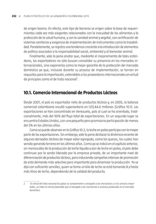 »  23110. EL MODELO EXPORTADOR GANADERO
Lainternacionalizacióndelaeconomíacolombiana,actualmentepromovidaenforma
acelerada mediante la firma de acuerdos comerciales, supone grandes oportunidades
para capitalizar y no menos significativas amenazas para enfrentar. De la adecuada
y oportuna implementación de la agenda interna ganadera, objeto precisamente del
Plan Estratégico con miras a 2019, dependerá el éxito o el fracaso que se derive de la
exposición de nuestro aparato productivo a la competencia extranjera. Si no somos
capaces de cumplir con el propósito de primera instancia, de conservar y fortalecer
nuestra posición en el mercado interno, no sólo frente a nuestros sustitutos internos
(Capítulo 9), sino frente a la carne y la leche de origen foráneo (principalmente la del
surdelcontinente)menosaúnalcanzaremoslosestándaresinternacionalesrequeridos
paralograrelaccesorealamercadoscomoeldeEstadosUnidos.Deserasí,difícilmente
habrá un 2019 promisorio para la ganadería colombiana. Pero el mensaje es y debe
serpositivo.Laganaderíatienelascondicionesparalograrlo.Sobreesaconvicciónestá
soportado el Plan Estratégico, con objetivos y metas ambiciosos pero posibles.
Sinembargo,esmenesterestaratentosalasamenazasdelambienteexterno.Los
avancesenlasnegociacionesbilateralesymultilateralestienenconsecuenciasevidentes
en la reducción de la protección en frontera, sea esta de tipo arancelario (gravámenes)
o no arancelario (restricciones administrativas, sanitarias y técnicas injustificadas). Es
cada vez más claro entonces, que las barreras no arancelarias “justificadas”, objeto de
cuantiosas ayudas internas en el caso de los países ricos
, seguirán teniendo primacía
sobre las arancelarias, a la hora de explicar los patrones de comercio de los productos
	 En el 2004, los países que conforman la Organización para la Cooperación y el Desarrollo Económico (OCDE),
notificaron por concepto de ayudas internas un monto de poco menos de US$ 275.000 millones. Un 14% del
total se orientó a la producción de lácteos y un 12% a la de carne de res.
 