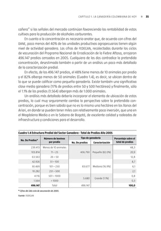 34 Plan estratégico de la ganadería colombiana 2019«
Otra cosa bien diferente es la dicotomía entre ganadería extensiva-ganadería
intensiva. La primera es de común utilización en zonas tropicales como la nuestra, en
dondelosfactoresclimáticosgarantizanlaproduccióndepastoduranteprácticamente
todo el año, mientras que la segunda, en su versión extrema, surge de la necesidad
de confinar los animales durante las épocas invernales. Argentina, por ejemplo, una
potencia ganadera, no se avergüenza de la utilización extensiva de sus inmensas
pampas, mientras que Brasil, también con alta disponibilidad de tierras, está haciendo
importantes avances hacia sistemas intensivos de mayor productividad.
Así pues, la opción de la ganadería intensiva es un tema de productividad y
también de sostenibilidad ambiental, por efectos de la compactación, aspecto que
también es utilizado para generar imágenes negativas de la ganadería. Sobre la
compactación habría que decir que no es sino otro impacto negativo que la tierra
sufre por cuenta de su explotación productiva, no mayor que muchos impactos físi-
cos o químicos que otras actividades agrícolas le producen al valioso recurso tierra,
y además, mucho más fácilmente subsanable que aquellos.
En el continuo extensiva-intensiva hay opciones intermedias como los sistemas
silvopastoriles, que permiten aumentar la capacidad de carga con un manejo más
amable con la naturaleza, no sólo en cuanto a la compactación sino a la reforestación.
También están los sistemas de semiconfinamiento pero conservando la condición de
alimentación natural, que es una ventaja competitiva de nuestra ganadería. Estas son
opcionesquehacenpartedelaapuestademodernizacióndelaganaderíacolombiana,
a partir de su autoevaluación crítica y de sus metas de competitividad.
1.4.3. Caracterización Predial y el Mito de la Concentración
Perosilautilizaciónexcesivaeinadecuadadelatierraesunestereotipomás,eldelaex-
cesivaconcentraciónensutenenciaesunverdaderoestigma.Nosehablasolamentede
ladenominada“ganaderización”delcampo,sinotambiéndelapresuntaconcentración
de la propiedad de la tierra y del hato bovino en manos de muy pocos productores.
En cuanto al primero –la ganaderización– habría solamente que reiterar que el
uso de la tierra no es solamente un asunto de voluntad del productor sino de factores
como su calidad agrológica y, sobre todo, del Mercado, siempre el Mercado. Antes
de que la apertura quebrara a los algodoneros del Cesar y de Bolívar en la década
de los noventa, estas tierras tenían “vocación algodonera”; hoy mismo pueden tener
parcialmente “vocación ganadera”, pero mañana pueden tener “vocación yuquera o
 