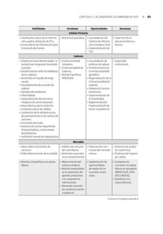 62 Plan estratégico de la ganadería colombiana 2019«
Amenazas– (Cuadro 1.8), presenta en forma esquemática y más completa si se quiere,
la descripción de los factores que inciden para impulsar, y retrasar también, el proceso
de modernización de la ganadería colombiana, para luego diseñar las estrategias y
acciones orientadas a apalancar los primeros y neutralizar los segundos, con miras al
logro de la visión y objetivos propuestos.
Cuadro 1.8 Matriz DOFA de la ganadería colombiana
Debilidades Fortalezas Oportunidades Amenazas
Eslabón Primario
Dispersión de la Producción.
Baja especialización regional en ac-
tividades cría, levante, ceba, doble
propósito-énfasis leche o carne.
Reducidas Economías de Escala.
Uso inadecuado, ineficiente y
poco amigable de los recursos
naturales.
»
»
»
»
Oferta ambiental.
Disponibilidad de
estudios de caracteri-
zación regional de la
ganadería.
Disponibilidad de
paquetes tecnológi-
cos apropiados.
»
»
»
Formulación – im-
plementación de
Planes Estratégicos
Regionales.
Desarrollo e
implementación de
modelos silvopas-
toriles.
»
»
Diseño e implemen-
tación de instru-
mentos de políticas
NO focalizados
regionalmente.
Pobre infraestruc-
tura.
»
»
Insuficiente formación técnica y
empresarial de los ganaderos.
Bajos índices de productividad.
Baja eficiencia reproductiva e inci-
piente desarrollo de programas de
mejoramiento genético.
Elevados costos de producción.
Deterioro de la rentabilidad.
Deficiente manejo de praderas.
Insuficiente cultura de salud
animal.
Insuficiente e ineficiente utiliza-
ción de recursos financieros.
Informalidad.
Insuficiente cultura de responsabi-
lidad social.
Insuficiente cultura de calidad.
Elevada estacionalidad en la
oferta.
Escasa y desarticulada oferta
tecnológica.
Insuficiente transferencia de
tecnología.
Insuficiente innovación.
Desconocimiento de modelos
productivos propios.
»
»
»
»
»
»
»
»
»
»
»
»
»
»
»
»
Arraigada cultura
ganadera.
Disponibilidad de
modelos propios de
comprobada eficacia
y eficiencia.
Red de Tecnig@n.
Base genética com-
petitiva.
Avances en campa-
ñas de sanitarias.
CONPES sanitarios.
»
»
»
»
»
»
Alianzas Interinstitu-
cionales.
Capitalización del
sector agropecuario.
Democratización de
la genética.
Implementación de
buenas prácticas
ganaderas.
Consolidación de la
política de seguridad
democrática.
»
»
»
»
»
Resistencia al
cambio.
Desarticulación
institucional.
Liquidación de hem-
bras: reducción de la
oferta de base.
Pobre reingeniería
de la instituciona-
lidad sanitaria y
pobre desarrollo del
Sistema Nacional de
Medidas Sanitarias.
Conflicto interno.
»
»
»
»
»
 
