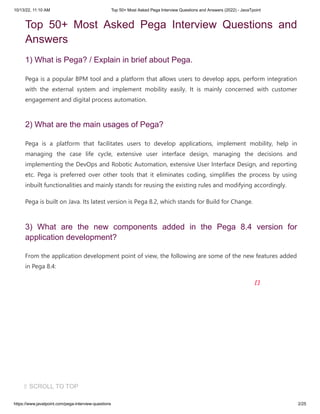 10/13/22, 11:10 AM Top 50+ Most Asked Pega Interview Questions and Answers (2022) - JavaTpoint
https://www.javatpoint.com/pega-interview-questions 2/25
Top 50+ Most Asked Pega Interview Questions and
Answers
1) What is Pega? / Explain in brief about Pega.
Pega is a popular BPM tool and a platform that allows users to develop apps, perform integration
with the external system and implement mobility easily. It is mainly concerned with customer
engagement and digital process automation.
2) What are the main usages of Pega?
Pega is a platform that facilitates users to develop applications, implement mobility, help in
managing the case life cycle, extensive user interface design, managing the decisions and
implementing the DevOps and Robotic Automation, extensive User Interface Design, and reporting
etc. Pega is preferred over other tools that it eliminates coding, simplifies the process by using
inbuilt functionalities and mainly stands for reusing the existing rules and modifying accordingly.
Pega is built on Java. Its latest version is Pega 8.2, which stands for Build for Change.
3) What are the new components added in the Pega 8.4 version for
application development?
From the application development point of view, the following are some of the new features added
in Pega 8.4:
⇧ SCROLL TO TOP
 