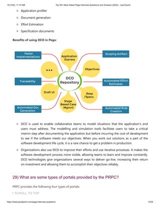 10/13/22, 11:10 AM Top 50+ Most Asked Pega Interview Questions and Answers (2022) - JavaTpoint
https://www.javatpoint.com/pega-interview-questions 13/25
Application profiler
Document generation
Effort Estimation
Specification documents
Benefits of using DCO in Pega:
DCO is used to enable collaborative teams to model situations that the application's end
users must address. The modelling and simulation tools facilitate users to take a critical
interim step after documenting the application but before incurring the cost of development
to see if the software meets our objectives. When you work out solutions as a part of the
software development life cycle, it is a rare chance to get a problem in production.
Organizations also use DCO to improve their efforts and use iterative processes. It makes the
software development process more visible, allowing teams to learn and improve constantly.
DCO technologies give organizations several ways to deliver go-live, increasing their return
on investment and allowing them to accomplish their objectives reliably.
29) What are some types of portals provided by the PRPC?
PRPC provides the following four types of portals:
Custom Portals
⇧ SCROLL TO TOP
 
