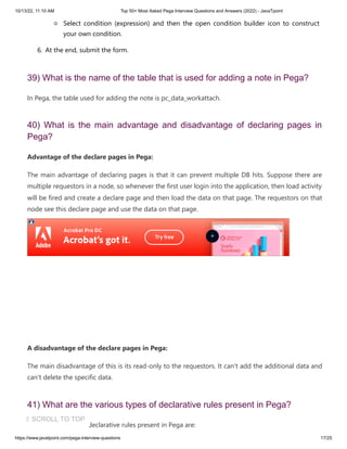 10/13/22, 11:10 AM Top 50+ Most Asked Pega Interview Questions and Answers (2022) - JavaTpoint
https://www.javatpoint.com/pega-interview-questions 17/25
Select condition (expression) and then the open condition builder icon to construct
your own condition.
6. At the end, submit the form.
39) What is the name of the table that is used for adding a note in Pega?
In Pega, the table used for adding the note is pc_data_workattach.
40) What is the main advantage and disadvantage of declaring pages in
Pega?
Advantage of the declare pages in Pega:
The main advantage of declaring pages is that it can prevent multiple DB hits. Suppose there are
multiple requestors in a node, so whenever the first user login into the application, then load activity
will be fired and create a declare page and then load the data on that page. The requestors on that
node see this declare page and use the data on that page.
A disadvantage of the declare pages in Pega:
The main disadvantage of this is its read-only to the requestors. It can't add the additional data and
can't delete the specific data.
41) What are the various types of declarative rules present in Pega?
The various types of declarative rules present in Pega are:
⇧ SCROLL TO TOP
 