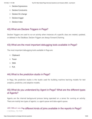 10/13/22, 11:10 AM Top 50+ Most Asked Pega Interview Questions and Answers (2022) - JavaTpoint
https://www.javatpoint.com/pega-interview-questions 18/25
Declare Expressions
Declare Constraints
Declare On change
Declare trigger
Declare Index
42) What are Declare Triggers in Pega?
Declare Triggers are used to run an activity when instances of a specific class are created, updated,
or deleted in the DataBase. Declare Triggers are always Forward Chaining.
43) What are the most important debugging tools available in Pega?
The most important debugging tools available in Pega are:
Clipboard
Tracer
SMA
PLA
44) What is the prediction studio in Pega?
In Pega, the prediction studio is the studio used for building machine learning models for text
analytics, predictive, and adaptive models.
45) What do you understand by Agent in Pega? What are the different types
of Agents?
Agents are the internal background process being operated on a server for running an activity.
There are mainly two types of agents, i.e. agent queue and data-agent-queue.
46) What are the different kinds of joins available in the reports in Pega?
⇧ SCROLL TO TOP
 