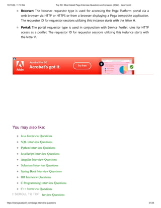 10/13/22, 11:10 AM Top 50+ Most Asked Pega Interview Questions and Answers (2022) - JavaTpoint
https://www.javatpoint.com/pega-interview-questions 21/25
Browser: The browser requestor type is used for accessing the Pega Platform portal via a
web browser via HTTP or HTTPS or from a browser displaying a Pega composite application.
The requestor ID for requestor sessions utilizing this instance starts with the letter H.
Portal: The portal requestor type is used in conjunction with Service Portlet rules for HTTP
access as a portlet. The requestor ID for requestor sessions utilizing this instance starts with
the letter P.
You may also like:
Java Interview Questions
SQL Interview Questions
Python Interview Questions
JavaScript Interview Questions
Angular Interview Questions
Selenium Interview Questions
Spring Boot Interview Questions
HR Interview Questions
C Programming Interview Questions
C++ Interview Questions
Data Structure Interview Questions
⇧ SCROLL TO TOP
 