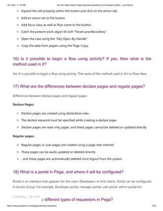 10/13/22, 11:10 AM Top 50+ Most Asked Pega Interview Questions and Answers (2022) - JavaTpoint
https://www.javatpoint.com/pega-interview-questions 7/25
Expand the cell property within the button and click on the action tab.
Add an action set to the button.
Add focus class as well as flow name to the button.
Catch the present work object ID with "Param.prevRecordkey".
Open the case using the "Obj-Open-By-Handle".
Copy the data from pagers using the Page-Copy.
16) Is it possible to begin a flow using activity? If yes, then what is the
method used in it?
Yes. It is possible to begin a flow using activity. The name of the method used in this is Flow-New.
17) What are the differences between declare pages and regular pages?
Differences between declare pages and regular pages:
Declare Pages:
Declare pages are created using declarative rules.
The declare keyword must be specified while creating a declare page.
Declare pages are read-only pages, and these pages cannot be deleted or updated directly.
Regular pages:
Regular pages or user pages are created using a page new method.
These pages can be easily updated or deleted directly
, and these pages are automatically deleted once logout from the system.
18) What is a portal in Pega, and where it will be configured?
Portal is an interface that appears for the users (Developers or End Users). Portal can be configured
in Access Group. For example, Developer portal, manager portal, user portal, admin portal etc.
19) What are the different types of requestors in Pega?
⇧ SCROLL TO TOP
 