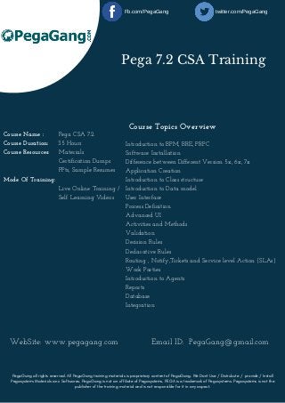 Pega 7.2 CSA Training
Introduction to BPM, BRE, PRPC
Software Installation
Difference between Different Version 5x, 6x, 7x
Application Creation
Introduction to Class structure
Introduction to Data model
User Interface
Process Definition
Advanced UI
Activities and Methods
Validation
Decision Rules
Declarative Rules
Routing , Notify,Tickets and Service level Action (SLAs)
Work Parties
Introduction to Agents 
Reports 
Database
Integration
Course Name :        Pega CSA 7.2 
Course Duration:     35 Hours
Course Resources:     Materials
                             Certification Dumps
                             PPts, Sample Resumes
Mode Of Training:
                             Live Online Training /      
                             Self Learning Videos 
Course Topics Overview
WebSite: www.pegagang.com             Email ID:  PegaGang@gmail.com
PegaGang all rights reserved. All PegaGang training materials is proprietary content of PegaGang. We Dont Use / Distrubute / provide / Install
Pegasystems Materials and Softwares. PegaGang is not an affiliate of Pegasystems. PEGA is a trademark of Pegasystems. Pegasystems is not the
publisher of the training material and is not responsible for it in any aspect.
Fb.com/PegaGang                                twitter.com/PegaGang
 