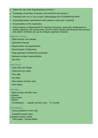  Define the role of the Pega Business Architect ƒ
 Knowledge of business processes, best practices and policies ƒ
 Familiarity with one or more project methodologies like SCRUM/PEGA BPM
 Associating project specifications with business impact and complexity
 Documentation of the Application
 Direct Capture of Objectives(DCO) approach throughout application development to
identify objectives and requirements, and from them develop specifications that business
and system architects can use to configure application features.
Application Design
Class structure and rulesets
Application Express
Requirements and specifications
Direct Capture of Objectives
Pega application development guardrails
Business Architect responsibilities
The 6 R’s
Case Design
Case steps and stages
Cases and sub cases
Flow rules
Sub flows
Flow shapes and their uses
Work status
UI Design
Basic UI rules and their uses
– Harness
– Flow Action
– Section
UI wireframes , Layouts and their uses, UI Controls
Data Modeling
Using properties to store data
Available property types
Available property modes
Data pages – Design pattern
 