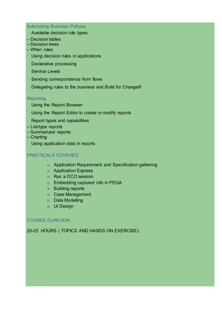 Automating Business Policies
Available decision rule types
– Decision tables
– Decision trees
– When rules
Using decision rules in applications
Declarative processing
Service Levels
Sending correspondence from flows
Delegating rules to the business and Build for Change®
Reporting
Using the Report Browser
Using the Report Editor to create or modify reports
Report types and capabilities
– List-type reports
– Summarized reports
– Charting
Using application data in reports
PRACTICALS COVERED
o Application Requirement and Specification gathering
o Application Express
o Run a DCO session
o Embedding captured info in PEGA
o Building reports
o Case Management
o Data Modelling
o UI Design
COURSE DURATION
20-25 HOURS ( TOPICS AND HANDS ON EXERCISE).
 