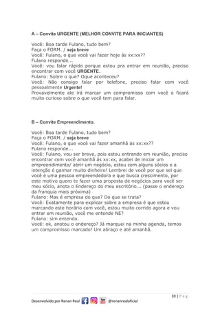 10 | P a g
Desenvolvido por Renan Real @renanrealoficial
A – Convite URGENTE (MELHOR CONVITE PARA INICIANTES)
Você: Boa tarde Fulano, tudo bem?
Faça o FORM. / seja breve
Você: Fulano, o que você vai fazer hoje ás xx:xx??
Fulano responde...
Você: vou falar rápido porque estou pra entrar em reunião, preciso
encontrar com você URGENTE.
Fulano: Sobre o que? Oque aconteceu?
Você: Não consigo falar por telefone, preciso falar com você
pessoalmente Urgente!
Provavelmente ele irá marcar um compromisso com você e ficará
muito curioso sobre o que você tem para falar.
B – Convite Empreendimento.
Você: Boa tarde Fulano, tudo bem?
Faça o FORM. / seja breve
Você: Fulano, o que você vai fazer amanhã ás xx:xx??
Fulano responde...
Você: Fulano, vou ser breve, pois estou entrando em reunião, preciso
encontrar com você amanhã ás xx:xx, acabei de iniciar um
empreendimento/ abrir um negócio, estou com alguns sócios e a
intenção é ganhar muito dinheiro! Lembrei de você por que sei que
você é uma pessoa empreendedora e que busca crescimento, por
este motivo quero te fazer uma proposta de negócios para você ser
meu sócio, anota o Endereço do meu escritório... (passe o endereço
da franquia mais próxima)
Fulano: Mas é empresa do que? Do que se trata?
Você: Exatamente para explicar sobre a empresa é que estou
marcando este horário com você, estou muito corrido agora e vou
entrar em reunião, você me entende NE?
Fulano: sim entendo.
Você: ok, anotou o endereço? Já marquei na minha agenda, temos
um compromisso marcado! Um abraço e até amanhã.
 