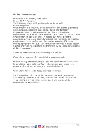 11 | P a g
Desenvolvido por Renan Real @renanrealoficial
C – Convite para eventos
Você: Boa tarde Fulano, tudo bem?
Faça o FORM. / seja breve
Você: Fulano, o que você vai fazer dia xx ás xx:xx??
Fulano responde...
Você: Fulano, é o seguinte, dia xx acontecerá um evento gigantesco
sobre empreendedorismo aqui em são Paulo em “tal local”,
empreendedores de todos os cantos da cidade e de todos os
seguimentos estarão lá para receber uma palestra sobre como
empreender em época de crise. A pessoa que fará a palestra
conseguiu sair do zero e acumular riqueza em xxx tempo de trabalho,
e vai ensinar como ele fez isso. Os convites estavam 150$ mas
consegui pegar por xx (20$? 30$? 50$?) tenho o meu e posso passar
o outro pra você, você prefere me transferir ou eu passo para pegar o
dinheiro com você?
Acerte os detalhes com ele para entregar o convite...
Caso fulano diga que não tem dinheiro, você responde:
Você: Eu sei, justamente porque você não tem dinheiro é que estou
te convidando para este evento, você não acha que receber esta
palestra irá te ajudar a começar a ter mais dinheiro?
Caso fulano fique dando desculpas você responde:
Você: tudo bem, não tem problema, achei que você gostaria de
aprender a ganhar mais dinheiro, como você não está interessado
vou passar pra o meu amigo xxxxx, que é um cara de visão e
certamente ele vai comigo.
 