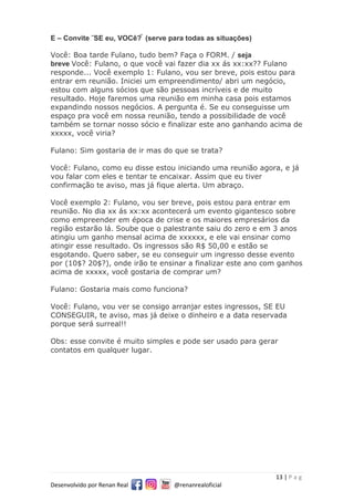 13 | P a g
Desenvolvido por Renan Real @renanrealoficial
E – Convite ˜SE eu, VOCê? ̃ (serve para todas as situações)
Você: Boa tarde Fulano, tudo bem? Faça o FORM. / seja
breve Você: Fulano, o que você vai fazer dia xx ás xx:xx?? Fulano
responde... Você exemplo 1: Fulano, vou ser breve, pois estou para
entrar em reunião. Iniciei um empreendimento/ abri um negócio,
estou com alguns sócios que são pessoas incríveis e de muito
resultado. Hoje faremos uma reunião em minha casa pois estamos
expandindo nossos negócios. A pergunta é. Se eu conseguisse um
espaço pra você em nossa reunião, tendo a possibilidade de você
também se tornar nosso sócio e finalizar este ano ganhando acima de
xxxxx, você viria?
Fulano: Sim gostaria de ir mas do que se trata?
Você: Fulano, como eu disse estou iniciando uma reunião agora, e já
vou falar com eles e tentar te encaixar. Assim que eu tiver
confirmação te aviso, mas já fique alerta. Um abraço.
Você exemplo 2: Fulano, vou ser breve, pois estou para entrar em
reunião. No dia xx ás xx:xx acontecerá um evento gigantesco sobre
como empreender em época de crise e os maiores empresários da
região estarão lá. Soube que o palestrante saiu do zero e em 3 anos
atingiu um ganho mensal acima de xxxxxx, e ele vai ensinar como
atingir esse resultado. Os ingressos são R$ 50,00 e estão se
esgotando. Quero saber, se eu conseguir um ingresso desse evento
por (10$? 20$?), onde irão te ensinar a finalizar este ano com ganhos
acima de xxxxx, você gostaria de comprar um?
Fulano: Gostaria mais como funciona?
Você: Fulano, vou ver se consigo arranjar estes ingressos, SE EU
CONSEGUIR, te aviso, mas já deixe o dinheiro e a data reservada
porque será surreal!!
Obs: esse convite é muito simples e pode ser usado para gerar
contatos em qualquer lugar.
 