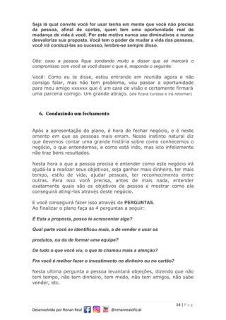 14 | P a g
Desenvolvido por Renan Real @renanrealoficial
Seja lá qual convite você for usar tenha em mente que você não precisa
da pessoa, afinal de contas, quem tem uma oportunidade real de
mudança de vida é você. Por este motivo nunca use diminutivos e nunca
desvalorize sua proposta. Você tem o poder de mudar a vida das pessoas,
você irá conduzi-las ao sucesso, lembre-se sempre disso.
Obs: caso a pessoa fique sondando muito e disser que só marcará o
compromisso com você se você disser o que é, responda o seguinte:
Você: Como eu te disse, estou entrando em reunião agora e não
consigo falar, mas não tem problema, vou passar a oportunidade
para meu amigo xxxxxx que é um cara de visão e certamente firmará
uma parceria comigo. Um grande abraço. (ele ficara curioso e irá retornar)
6. Conduzindo um fechamento
Após a apresentação do plano, é hora de fechar negócio, e é neste
omento em que as pessoas mais erram. Nosso instinto natural diz
que devemos contar uma grande história sobre como conhecemos o
negócio, o que entendemos, e como está indo, mas isto infelizmente
não traz bons resultados.
Nesta hora o que a pessoa precisa é entender como este negócio irá
ajudá-la a realizar seus objetivos, seja ganhar mais dinheiro, ter mais
tempo, estilo de vida, ajudar pessoas, ter reconhecimento entre
outras. Para isso você precisa, antes de mais nada, entender
exatamente quais são os objetivos da pessoa e mostrar como ela
conseguirá atingi-los através deste negócio.
E você conseguirá fazer isso através de PERGUNTAS.
Ao finalizar o plano faça as 4 perguntas a seguir:
É Esta a proposta, posso te acrescentar algo?
Qual parte você se identificou mais, a de vender e usar os
produtos, ou da de formar uma equipe?
De tudo o que você viu, o que te chamou mais a atenção?
Pra você é melhor fazer o investimento no dinheiro ou no cartão?
Nesta ultima pergunta a pessoa levantará objeções, dizendo que não
tem tempo, não tem dinheiro, tem medo, não tem amigos, não sabe
vender, etc.
 