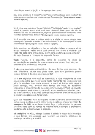 15 | P a g
Desenvolvido por Renan Real @renanrealoficial
Identifique a real objeção e faça perguntas como:
Seu único problema é “medo”/“tempo”/”dinheiro”/”habilidade com vendas”? Se
eu te ajudar a resolver este problema você fecha comigo? (está pergunta serve a
todos as objeções)
Você disse que não tem “tempo”/”dinheiro”/”habilidade/”medo” com vendas”?
certo? A quanto tempo você está sem dinheiro? Você gosta de não ter
dinheiro? Se não for através desta proposta que eu acabei de te mostrar, como
você fará para ter mais dinheiro? (está pergunta serve a todas as objeções)
Você acredita que com a minha ajuda e a ajuda de nossa equipe você
conseguiria “aprender a vender”/ “ter mais dinheiro” / “ter mais tempo?/”superar
seus medos”? (está pergunta serve a todos as objeções)
Após quebrar as objeções e dar as soluções talvez a pessoa ainda
esteja insegura. Nesta hora você precisa ser firme e mostrar que
você não está para brincadeira, e sim para ajudar a pessoa a mudar
de vida. Encerre a conversa da seguinte forma.
Você: Fulano, é o seguinte, como te informei no inicio da
apresentação eu preciso de uma resposta sua, ou um bom sim, ou
um bom não. Como isso funciona.
O não, é se você não se identificou não quer fechar uma parceria, não
tem problema, se for isso pode falar, pois não podemos perder
tempo, tempo é dinheiro você concorda?
Já o Sim significa que você se identificou e que independe de qual
seja o empecilho que você tenha neste momento nós iremos dar um
jeito de resolver isso nesta semana, e você irá iniciar este negócio
junto comigo. Vou investir meu tempo em você, te ajudando,
ensinando e encaminhando materiais informativos. E Você vai investir
seu tempo em você mesmo, correndo atrás, vendo os materiais que
eu te encaminhar, e estando comigo nos próximos treinamentos para
já iniciar o negócio com força total.
Qual sua resposta? Não, não quero fechar a parceria quero continuar
como estou, ou Sim, quero entrar neste negócio e mudar de vida? Se
a resposta for SIM, de as boas vindas, faça o pré-cadastro da pessoa,
faça uma lista com 20 nomes na mesma hora, e cumpra o prometido,
ajudando ela a desenvolver o negócio.
Se a resposta for NÃO, deseje sucesso á pessoa e foque suas energias
e seu tempo em pessoas que tenham os mesmo objetivos de
mudança de vida que você!!
 