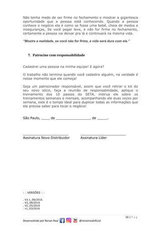 16 | P a g
Desenvolvido por Renan Real @renanrealoficial
Não tenha medo de ser firme no fechamento e mostrar a gigantesca
oportunidade que a pessoa está conhecendo. Quando a pessoa
conhece o negócio ela é como se fosse uma bebê, cheia de medos e
inseguranças, Se você pegar leve, e não for firme no fechamento,
certamente a pessoa vai deixar pra lá e continuará na mesma vida.
“Mostre a realidade, se você não for firme, a vida será dura com ela.”
7. Patrocine com responsabilidade
Cadastrei uma pessoa na minha equipe! E agora?
O trabalho não termina quando você cadastra alguém, na verdade é
nesse momento que ele começa!
Seja um patrocinador responsável, assim que você retirar o kit do
seu novo sócio, faça a reunião de responsabilidade, aplique o
treinamento dos 10 passos do SETA, instrua ele sobre os
treinamentos semanais e mensais, acompanhando ele duas vezes por
semana, este é o tempo ideal para duplicar todas as informações que
ele precisa saber para tocar o negócio!
São Paulo, ____ de _________________ de _____.
______________________ ______________________
Assinatura Novo Distribuidor Assinatura Líder
: : VERSÕES : :
. V3.1_09/2016
. V3_08/2016
. V2_05/2016
. v1_03/2016
 