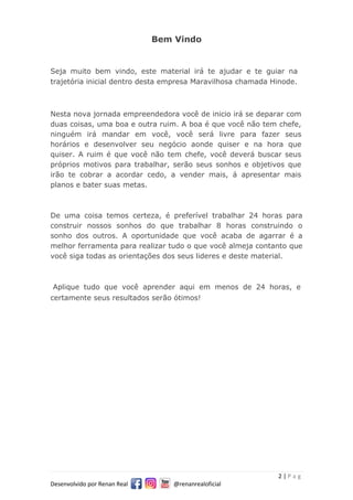 2 | P a g
Desenvolvido por Renan Real @renanrealoficial
Bem Vindo
Seja muito bem vindo, este material irá te ajudar e te guiar na
trajetória inicial dentro desta empresa Maravilhosa chamada Hinode.
Nesta nova jornada empreendedora você de inicio irá se deparar com
duas coisas, uma boa e outra ruim. A boa é que você não tem chefe,
ninguém irá mandar em você, você será livre para fazer seus
horários e desenvolver seu negócio aonde quiser e na hora que
quiser. A ruim é que você não tem chefe, você deverá buscar seus
próprios motivos para trabalhar, serão seus sonhos e objetivos que
irão te cobrar a acordar cedo, a vender mais, á apresentar mais
planos e bater suas metas.
De uma coisa temos certeza, é preferível trabalhar 24 horas para
construir nossos sonhos do que trabalhar 8 horas construindo o
sonho dos outros. A oportunidade que você acaba de agarrar é a
melhor ferramenta para realizar tudo o que você almeja contanto que
você siga todas as orientações dos seus lideres e deste material.
Aplique tudo que você aprender aqui em menos de 24 horas, e
certamente seus resultados serão ótimos!
 