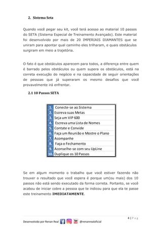 4 | P a g
Desenvolvido por Renan Real @renanrealoficial
2. Sistema Seta
Quando você pegar seu kit, você terá acesso ao material 10 passos
do SETA (Sistema Especial de Treinamento Avançado). Este material
foi desenvolvido por mais de 20 IMPERIAIS DIAMANTES que se
uniram para apontar qual caminho eles trilharam, e quais obstáculos
surgiram em meio a trajetória.
O fato é que obstáculos aparecem para todos, a diferença entre quem
é barrado pelos obstáculos ou quem supera os obstáculos, está na
correta execução do negócio e na capacidade de seguir orientações
de pessoas que já superaram os mesmo desafios que você
provavelmente irá enfrentar.
2.1 10 Passos SETA
Se em algum momento o trabalho que você estiver fazendo não
trouxer o resultado que você espera é porque um(ou mais) dos 10
passos não está sendo executado da forma correta. Portanto, se você
acabou de iniciar cobre a pessoa que te indicou para que ela te passe
este treinamento IMEDIATAMENTE.
1. Conecte-se ao Sistema
2. Escreva suas Metas
3. Seja um VIP 600
4. Escreva uma Lista de Nomes
5. Contate e Convide
6. Faça um Reunião e Mostre o Plano
7. Acompanhe
8. Faça o Fechamento
9. Aconselhe-se com seu UpLine
10. Duplique os 10 Passos
 