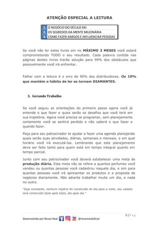 5 | P a g
Desenvolvido por Renan Real @renanrealoficial
ATENÇÃO ESPECIAL A LEITURA
Se você não ler estes livros em no MÁXIMO 3 MESES você estará
comprometendo TODO o seu resultado. Cada palavra contida nas
páginas destes livros trarão solução para 99% dos obstáculos que
possivelmente você irá enfrentar.
Falhar com a leitura é o erro de 90% dos distribuidores. Os 10%
que mantém o hábito de ler se tornam DIAMANTES.
3. Gerando Trabalho
Se você seguiu as orientações do primeiro passo agora você já
entende o que fazer e quais serão os desafios que você terá em
sua trajetória. Agora você precisa se programar, sem planejamento
certamente você se sentirá perdido e não saberá o que fazer e
quando fazer.
Peça para seu patrocinador te ajudar a fazer uma agenda planejando
quais serão suas atividades, diárias, semanais e mensais, e em qual
horário você irá executá-las. Lembrando que este planejamento
deve ser feito tanto para quem está em tempo integral quanto em
tempo parcial.
Junto com seu patrocinador você deverá estabelecer uma meta de
produção diária. Esta meta não se refere a quantos perfumes você
vendeu ou quantas pessoas você cadastrou naquele dia, e sim para
quantas pessoas você irá apresentar os produtos e a proposta de
negócios diariamente. Não adianta trabalhar muito um dia, e nada
no outro.
“Seja constante, nenhum império foi construído do dia para a noite, seu castelo
será construído tijolo após tijolo, dia após dia.”
1. O NEGÓCIO DO SÉCULO XXI
2. OS SEGREDOS DA MENTE MILIONÁRIA
3. COMO FAZER AMIGOS E INFLUENCIAR PESSOAS
 