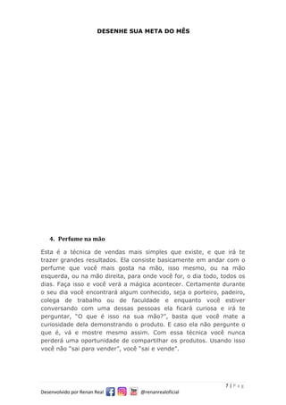 7 | P a g
Desenvolvido por Renan Real @renanrealoficial
DESENHE SUA META DO MÊS
4. Perfume na mão
Esta é a técnica de vendas mais simples que existe, e que irá te
trazer grandes resultados. Ela consiste basicamente em andar com o
perfume que você mais gosta na mão, isso mesmo, ou na mão
esquerda, ou na mão direita, para onde você for, o dia todo, todos os
dias. Faça isso e você verá a mágica acontecer. Certamente durante
o seu dia você encontrará algum conhecido, seja o porteiro, padeiro,
colega de trabalho ou de faculdade e enquanto você estiver
conversando com uma dessas pessoas ela ficará curiosa e irá te
perguntar, “O que é isso na sua mão?”, basta que você mate a
curiosidade dela demonstrando o produto. E caso ela não pergunte o
que é, vá e mostre mesmo assim. Com essa técnica você nunca
perderá uma oportunidade de compartilhar os produtos. Usando isso
você não “sai para vender”, você “sai e vende”.
 