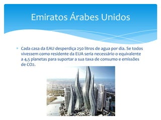 Emiratos Árabes Unidos


Cada casa da EAU desperdiça 250 litros de agua por dia. Se todos
vivessem como residente da EUA seria necessário o equivalente
a 4,5 planetas para suportar a sua taxa de consumo e emissões
de CO2.
 