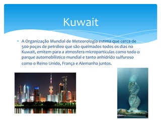 Kuwait
A Organização Mundial de Meteorologia estima que cerca de
500 poços de petróleo que são queimados todos os dias no
Kuwait, emitem para a atmosfera micropartículas como todo o
parque automobilístico mundial e tanto anhídrido sulfuroso
como o Reino Unido, França e Alemanha juntos.
 