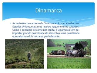 Dinamarca

As emissões de carbono da Dinamarca são metade das nos
Estados Unidos, mas a sua lavoura requer muitos cuidados.
Como o consumo de carne per capita, a Dinamarca tem de
importar grande quantidade de alimentos, uma quantidade
equivalente a dois hectares por habitante.
 