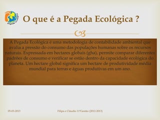 O que é a Pegada Ecológica ?
                                        
  A Pegada Ecológica é uma metodologia de contabilidade ambiental que
  avalia a pressão do consumo das populações humanas sobre os recursos
naturais. Expressada em hectares globais (gha), permite comparar diferentes
 padrões de consumo e verificar se estão dentro da capacidade ecológica do
  planeta. Um hectare global significa um hectare de produtividade média
             mundial para terras e águas produtivas em um ano.




 05-03-2013               Filipa e Cláudio 11ºGestão (2012-2013)
 