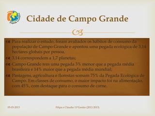 Cidade de Campo Grande
                                      
 Para realizar o estudo, foram avaliados os hábitos de consumo da
  população de Campo Grande e apontou uma pegada ecológica de 3,14
  hectares globais por pessoa.
 3,14 correspondem a 1,7 planetas;
 Campo Grande tem uma pegada 3% menor que a pegada média
  brasileira e 14% maior que a pegada média mundial;
 Pastagens, agricultura e florestas somam 75% da Pegada Ecológica de
  Campo. Em classes de consumo, o maior impacto foi na alimentação,
  com 45%, com destaque para o consumo de carne.



05-03-2013              Filipa e Cláudio 11ºGestão (2012-2013)
 