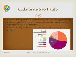 Cidade de São Paulo
                                       
 A Pegada Ecológica média desta cidade é de, 4,38, isso significa que,
  se todas as pessoas do planeta consumissem de forma semelhante
  eram precisos quase 2.5 planetas;
 A Pegada Ecológica da cidade de São Paulo é 49% maior que a
  brasileira;




05-03-2013               Filipa e Cláudio 11ºGestão (2012-2013)
 