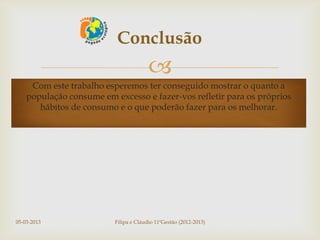 Conclusão
                                        
     Com este trabalho esperemos ter conseguido mostrar o quanto a
    população consume em excesso e fazer-vos refletir para os próprios
       hábitos de consumo e o que poderão fazer para os melhorar.




05-03-2013                Filipa e Cláudio 11ºGestão (2012-2013)
 
