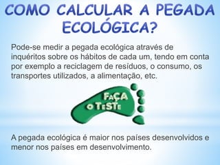 Pode-se medir a pegada ecológica através de
inquéritos sobre os hábitos de cada um, tendo em conta
por exemplo a reciclagem de resíduos, o consumo, os
transportes utilizados, a alimentação, etc.
A pegada ecológica é maior nos países desenvolvidos e
menor nos países em desenvolvimento.
 