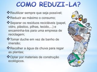 Reutilizar sempre que seja possível;
Reduzir ao máximo o consumo;
Separar os resíduos recicláveis (papel,
vidro, plástico, pilhas, tecido,...) e
encaminha-los para uma empresa de
reciclagem;
Tomar duche em vez de banho de
imersão;
Recolher a água da chuva para regar
as plantas;
Optar por materiais de construção
ecológicos.
 