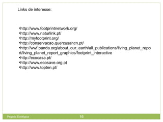 Links de interesse:
•http://www.footprintnetwork.org/
•http://www.naturlink.pt/
•http://myfootprint.org/
•http://conservacao.quercusancn.pt/
•http://wwf.panda.org/about_our_earth/all_publications/living_planet_repo
rt/living_planet_report_graphics/footprint_interactive
•http://ecocasa.pt/
•http://www.ecosave.org.pt
•http://www.topten.pt/
16Pegada Ecológica
 