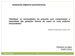 DESENVOLVIMENTO SUSTENTÁVEL
PENSAR GLOBAL
AGIR LOCAL
“Satisfazer as necessidades do presente sem comprometer a
capacidade das gerações futuras de suprir as suas próprias
necessidades”
Adaptado de Global Report Iniciative, 2007
2Pegada Ecológica
 