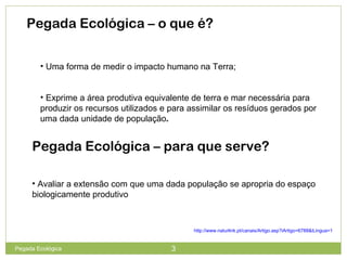Pegada Ecológica – o que é?
• Uma forma de medir o impacto humano na Terra;
• Exprime a área produtiva equivalente de terra e mar necessária para
produzir os recursos utilizados e para assimilar os resíduos gerados por
uma dada unidade de população.
Pegada Ecológica – para que serve?
• Avaliar a extensão com que uma dada população se apropria do espaço
biologicamente produtivo
http://www.naturlink.pt/canais/Artigo.asp?iArtigo=6788&iLingua=1
3Pegada Ecológica
 