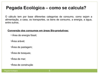 Pegada Ecológica – como se calcula?
O cálculo tem por base diferentes categorias de consumo, como sejam a
alimentação, a casa, os transportes, os bens de consumo, a energia, a água,
entre outros.
Conversão dos consumos em áreas Bio-produtivas:
• Área de energia fóssil;
•Área arável;
•Área de pastagem;
•Área de bosques;
•Área de mar;
•Área de construção
5Pegada Ecológica
 