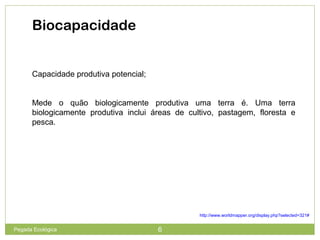 Biocapacidade
Capacidade produtiva potencial;
Mede o quão biologicamente produtiva uma terra é. Uma terra
biologicamente produtiva inclui áreas de cultivo, pastagem, floresta e
pesca.
http://www.worldmapper.org/display.php?selected=321#
6Pegada Ecológica
 