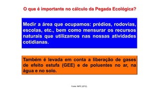 Medir a área que ocupamos: prédios, rodovias,
escolas, etc., bem como mensurar os recursos
naturais que utilizamos nas nossas atividades
cotidianas.
Também é levada em conta a liberação de gases
de efeito estufa (GEE) e de poluentes no ar, na
água e no solo.
Fonte: INPE (2012).
 