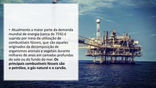 • Atualmente a maior parte da demanda
mundial de energia (cerca de 75%) é
suprida por meio da utilização de
combustíveis fósseis, que são aqueles
originados da decomposição de
organismos animais e vegetais durante
milhares de anos em camadas profundas
do solo ou do fundo do mar. Os
principais combustíveis fósseis são
o petróleo, o gás natural e o carvão.
 