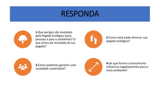 RESPONDA
1-Que perigos são revelados
pela Pegada Ecológica (para
pessoas e para o ambiente)? O
que achou do resultado da sua
pegada?
2-Como você pode diminuir sua
pegada ecológica?
3-Como podemos garantir uma
sociedade sustentável?
4-De que forma o consumismo
influencia negativamente para o
meio ambiente?
 