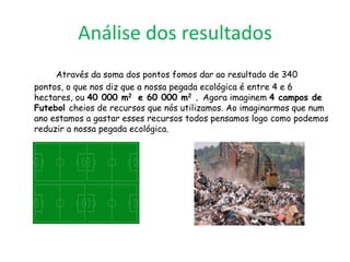 Análise dos resultados
     Através da soma dos pontos fomos dar ao resultado de 340
pontos, o que nos diz que a nossa pegada ecológica é entre 4 e 6
hectares, ou 40 000 m2 e 60 000 m2 . Agora imaginem 4 campos de
Futebol cheios de recursos que nós utilizamos. Ao imaginarmos que num
ano estamos a gastar esses recursos todos pensamos logo como podemos
reduzir a nossa pegada ecológica.
 