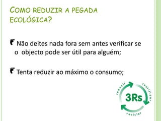 Como reduzir a pegada ecológica? Não deites nada fora sem antes verificar se o  objecto pode ser útil para alguém; Tenta reduzir ao máximo o consumo;